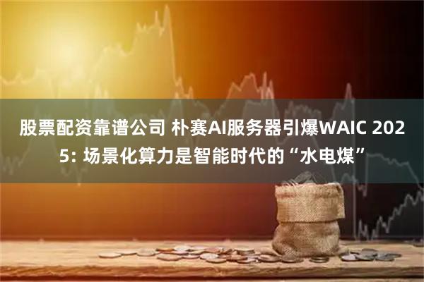 股票配资靠谱公司 朴赛AI服务器引爆WAIC 2025: 场景化算力是智能时代的“水电煤”