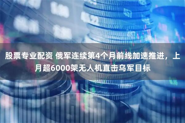 股票专业配资 俄军连续第4个月前线加速推进，上月超6000架无人机直击乌军目标