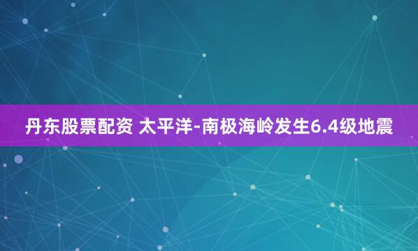 丹东股票配资 太平洋-南极海岭发生6.4级地震