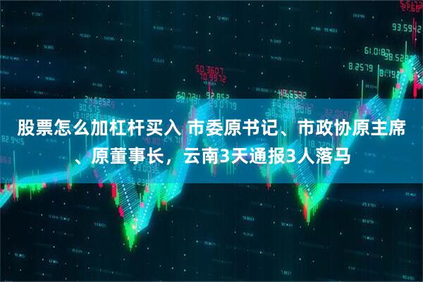 股票怎么加杠杆买入 市委原书记、市政协原主席、原董事长，云南3天通报3人落马