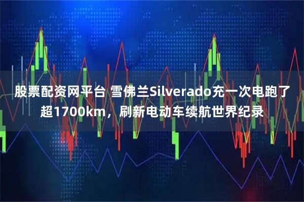 股票配资网平台 雪佛兰Silverado充一次电跑了超1700km，刷新电动车续航世界纪录
