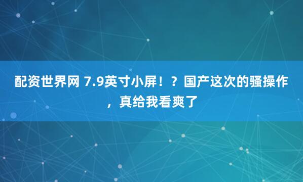 配资世界网 7.9英寸小屏！？国产这次的骚操作，真给我看爽了