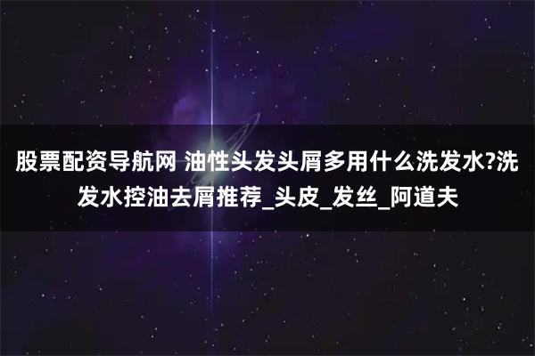 股票配资导航网 油性头发头屑多用什么洗发水?洗发水控油去屑推荐_头皮_发丝_阿道夫