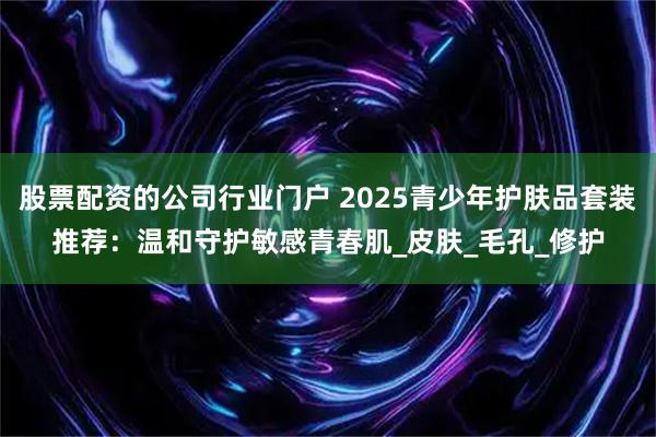 股票配资的公司行业门户 2025青少年护肤品套装推荐：温和守护敏感青春肌_皮肤_毛孔_修护