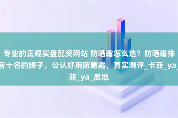 专业的正规实盘配资网站 防晒霜怎么选？防晒霜排行榜前十名的牌子，公认好用防晒霜，真实测评_卡菲_ya_质地