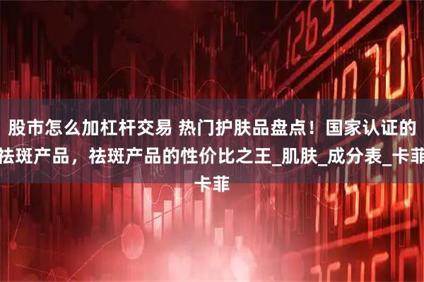股市怎么加杠杆交易 热门护肤品盘点！国家认证的祛斑产品，祛斑产品的性价比之王_肌肤_成分表_卡菲