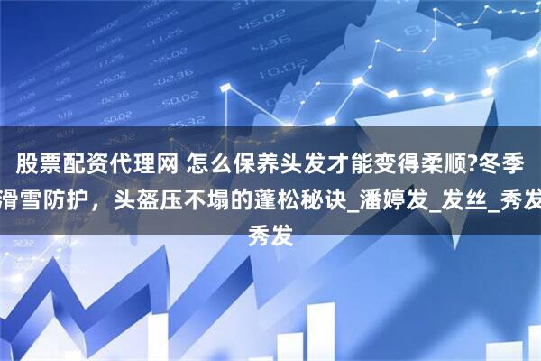 股票配资代理网 怎么保养头发才能变得柔顺?冬季滑雪防护，头盔压不塌的蓬松秘诀_潘婷发_发丝_秀发