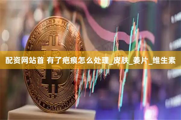 配资网站首 有了疤痕怎么处理_皮肤_姜片_维生素