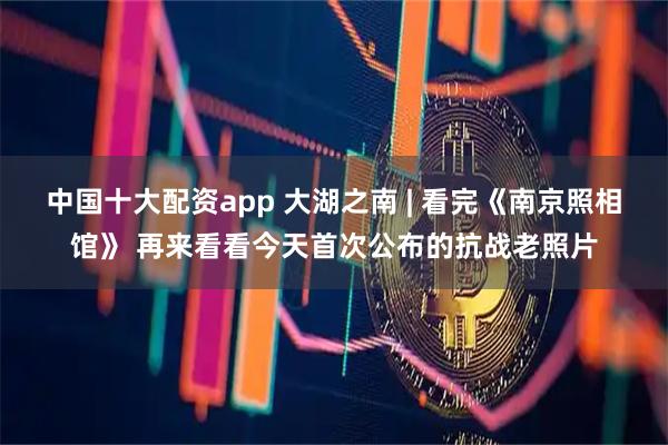 中国十大配资app 大湖之南 | 看完《南京照相馆》 再来看看今天首次公布的抗战老照片