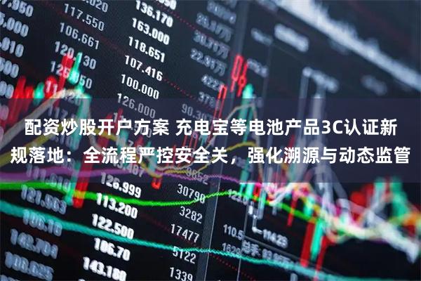 配资炒股开户方案 充电宝等电池产品3C认证新规落地：全流程严控安全关，强化溯源与动态监管