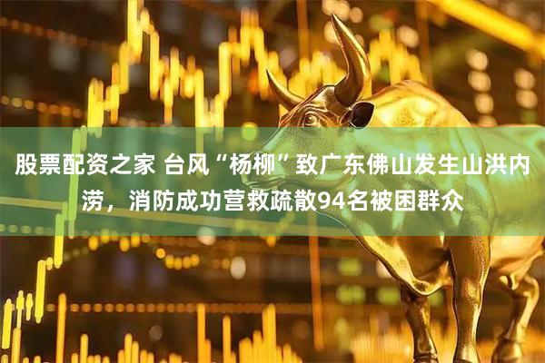 股票配资之家 台风“杨柳”致广东佛山发生山洪内涝，消防成功营救疏散94名被困群众