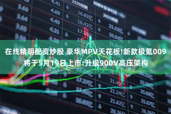在线精明配资炒股 豪华MPV天花板!新款极氪009将于5月19日上市:升级900V高压架构