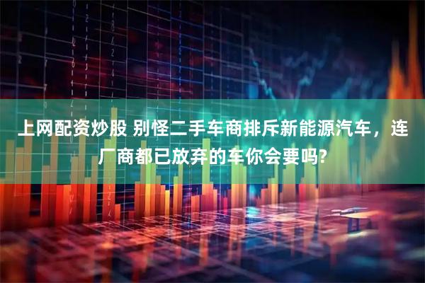 上网配资炒股 别怪二手车商排斥新能源汽车，连厂商都已放弃的车你会要吗?