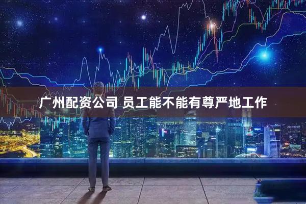 广州配资公司 员工能不能有尊严地工作
