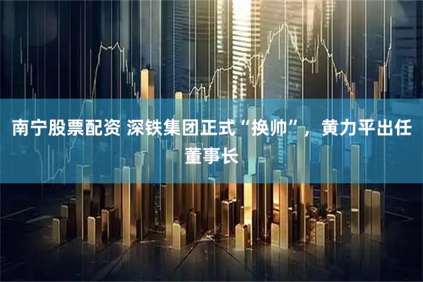 南宁股票配资 深铁集团正式“换帅”，黄力平出任董事长