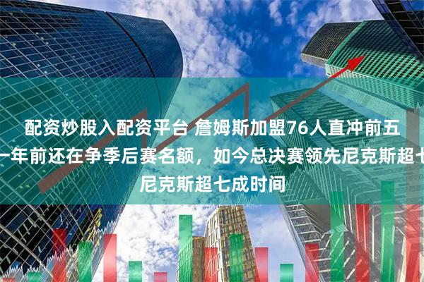 配资炒股入配资平台 詹姆斯加盟76人直冲前五,马刺一年前还在争季后赛名额,如今总决赛领先尼克斯超七成时间